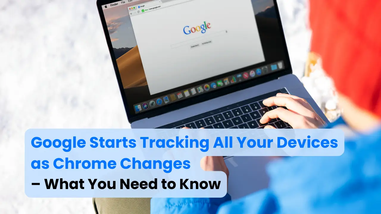 Google Starts Tracking All Your Devices as Chrome Changes – What You Need to Know
